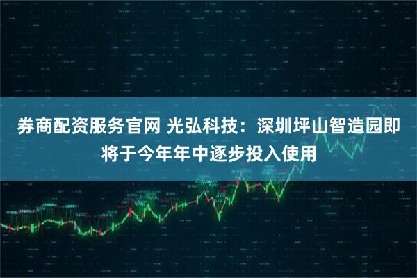券商配资服务官网 光弘科技：深圳坪山智造园即将于今年年中逐步投入使用