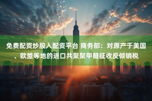 免费配资炒股入配资平台 商务部：对原产于美国、欧盟等地的进口共聚聚甲醛征收反倾销税