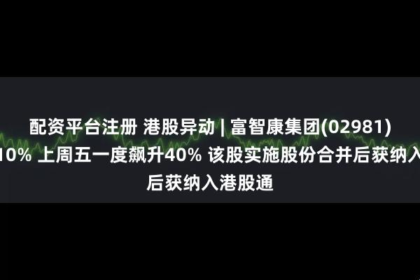 配资平台注册 港股异动 | 富智康集团(02981)回落逾10% 上周五一度飙升40% 该股实施股份合并后获纳入港股通