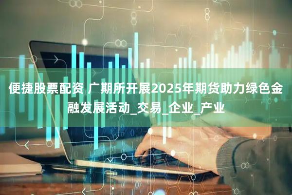 便捷股票配资 广期所开展2025年期货助力绿色金融发展活动_交易_企业_产业