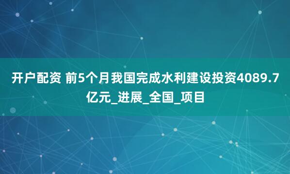 开户配资 前5个月我国完成水利建设投资4089.7亿元_进展_全国_项目