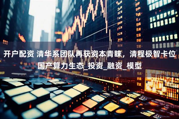 开户配资 清华系团队再获资本青睐，清程极智卡位国产算力生态_投资_融资_模型