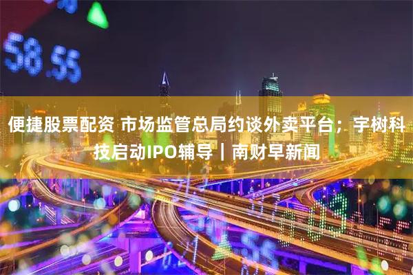 便捷股票配资 市场监管总局约谈外卖平台；宇树科技启动IPO辅导｜南财早新闻