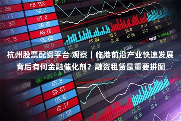 杭州股票配资平台 观察｜临港前沿产业快速发展背后有何金融催化剂？融资租赁是重要拼图