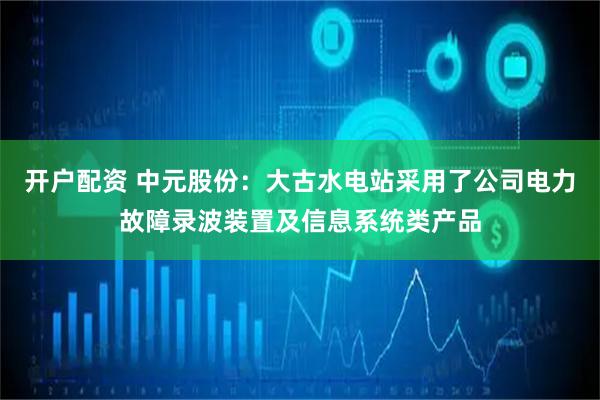 开户配资 中元股份：大古水电站采用了公司电力故障录波装置及信息系统类产品