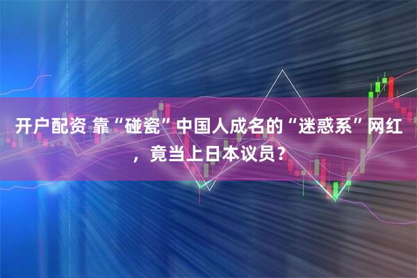 开户配资 靠“碰瓷”中国人成名的“迷惑系”网红，竟当上日本议员？