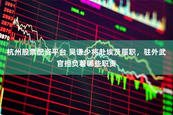 杭州股票配资平台 吴谦少将赴埃及履职，驻外武官担负着哪些职责