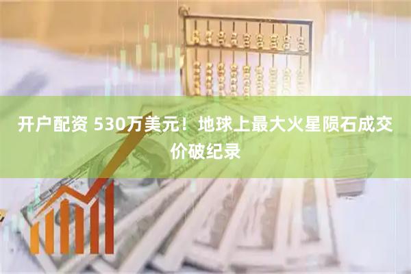 开户配资 530万美元！地球上最大火星陨石成交价破纪录