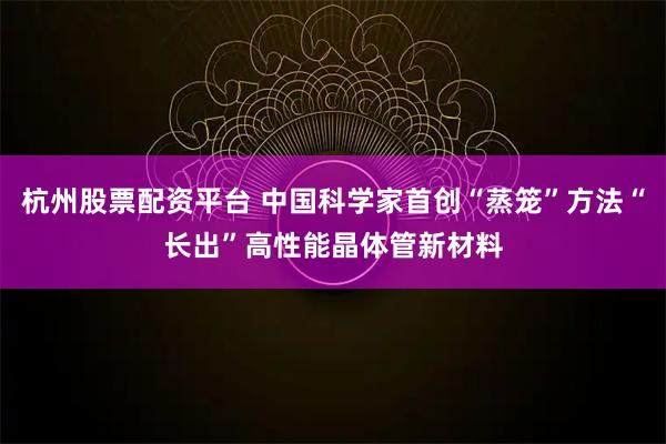 杭州股票配资平台 中国科学家首创“蒸笼”方法“长出”高性能晶体管新材料