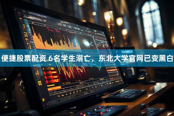 便捷股票配资 6名学生溺亡，东北大学官网已变黑白