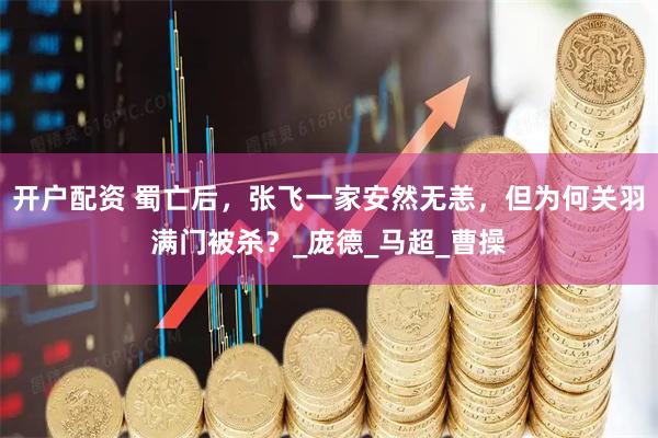开户配资 蜀亡后，张飞一家安然无恙，但为何关羽满门被杀？_庞德_马超_曹操