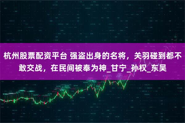 杭州股票配资平台 强盗出身的名将，关羽碰到都不敢交战，在民间被奉为神_甘宁_孙权_东吴