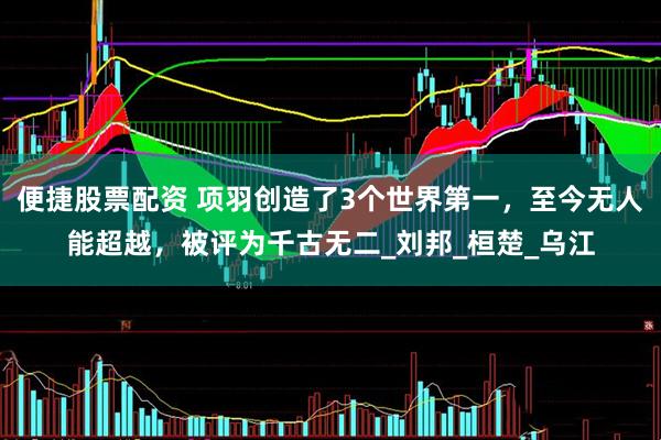 便捷股票配资 项羽创造了3个世界第一，至今无人能超越，被评为千古无二_刘邦_桓楚_乌江