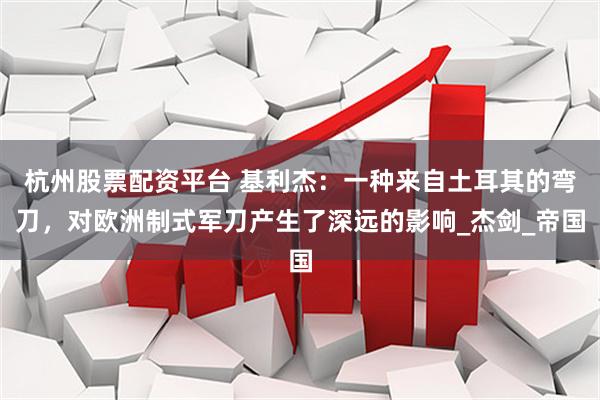 杭州股票配资平台 基利杰：一种来自土耳其的弯刀，对欧洲制式军刀产生了深远的影响_杰剑_帝国