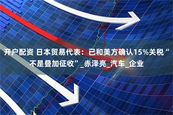 开户配资 日本贸易代表：已和美方确认15%关税“不是叠加征收”_赤泽亮_汽车_企业