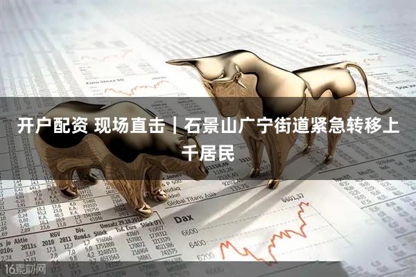 开户配资 现场直击｜石景山广宁街道紧急转移上千居民