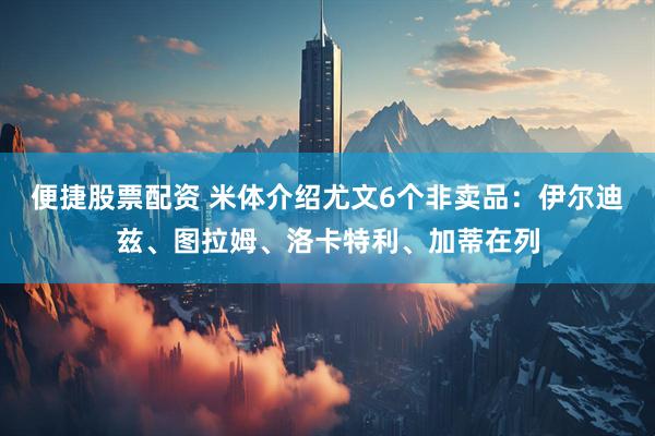 便捷股票配资 米体介绍尤文6个非卖品：伊尔迪兹、图拉姆、洛卡特利、加蒂在列