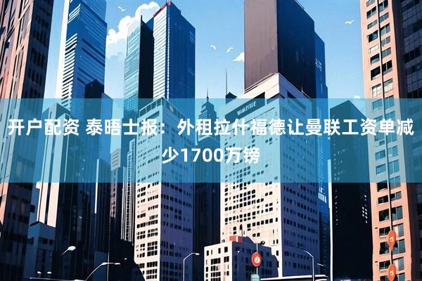 开户配资 泰晤士报：外租拉什福德让曼联工资单减少1700万镑