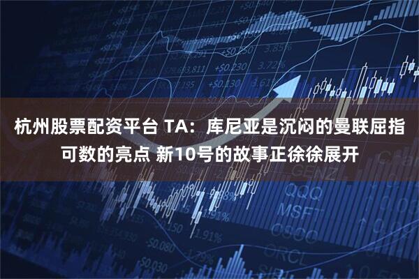 杭州股票配资平台 TA：库尼亚是沉闷的曼联屈指可数的亮点 新10号的故事正徐徐展开