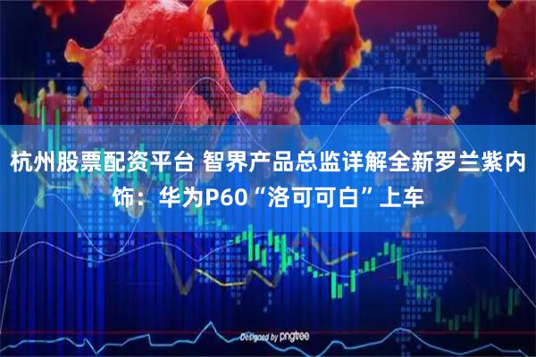 杭州股票配资平台 智界产品总监详解全新罗兰紫内饰：华为P60“洛可可白”上车