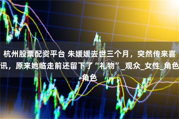 杭州股票配资平台 朱媛媛去世三个月，突然传来喜讯，原来她临走前还留下了“礼物”_观众_女性_角色