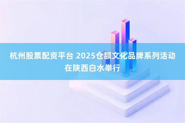 杭州股票配资平台 2025仓颉文化品牌系列活动在陕西白水举行