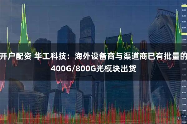 开户配资 华工科技:海外设备商与渠道商已有批量的400G/800G光模块出货