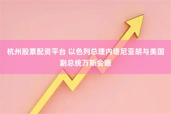 杭州股票配资平台 以色列总理内塔尼亚胡与美国副总统万斯会晤